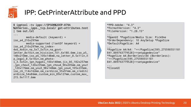 IPP: GetPrinterAttribute and PPD
20
UbuCon Asia 2022 | 2020's Ubuntu Desktop Printing Technology
*PPD-Adobe: "4.3"
*FormatVersion: "4.3"
*FileVersion: "1.28.15"
...
*OpenUI *PageSize/Media Size: PickOne
*OrderDependency: 10 AnySetup *PageSize
*DefaultPageSize: A4
...
*PageSize A4/A4: "<>setpagedevice"
*PageSize A4.Borderless/A4 (Borderless):
"<>setpagedevice"
...
*CloseUI
$ ipptool -tv ipps://EPSON%20EP-879A
%20Series._ipps._tcp.local/ get-attributes.test
| tee out.txt
...
media-default (keyword) =
iso_a4_210x297mm
media-supported (1setOf keyword) =
iso_a4_210x297mm,na_index-
4x6_4x6in,na_5x7_5x7in,na_govt-
letter_8x10in,om_hivision_101.6x180.6mm,iso_a5_
148x210mm,iso_a6_105x148mm,na_letter_8.5x11in,n
a_legal_8.5x14in,oe_photo-
l_3.5x5in,jpn_hagaki_100x148mm,jis_b5_182x257mm
,jpn_chou3_120x235mm,jpn_chou4_90x205mm,om_you1
_120x176mm,om_you3_98x148mm,jpn_you4_105x235mm,
iso_c6_114x162mm,om_cardsize_55x91mm,om_creditc
ardsize_54x86mm,custom_min_89x127mm,custom_max_
215.9x1117.6mm
