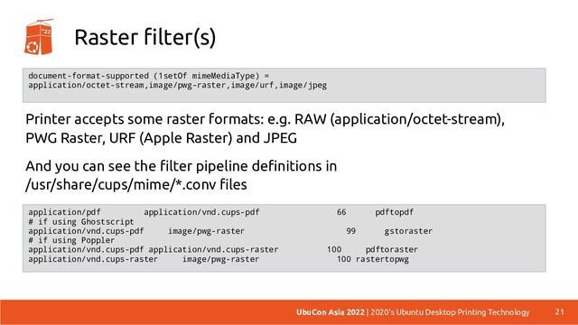 Raster filter(s)
Printer accepts some raster formats: e.g. RAW (application/octet-stream),
PWG Raster, URF (Apple Raster) and JPEG
And you can see the filter pipeline definitions in
/usr/share/cups/mime/*.conv files
21
UbuCon Asia 2022 | 2020's Ubuntu Desktop Printing Technology
document-format-supported (1setOf mimeMediaType) =
application/octet-stream,image/pwg-raster,image/urf,image/jpeg
application/pdf application/vnd.cups-pdf 66 pdftopdf
# if using Ghostscript
application/vnd.cups-pdf image/pwg-raster 99 gstoraster
# if using Poppler
application/vnd.cups-pdf application/vnd.cups-raster 100 pdftoraster
application/vnd.cups-raster image/pwg-raster 100 rastertopwg
