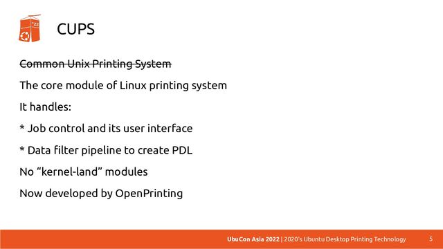 CUPS
Common Unix Printing System
The core module of Linux printing system
It handles:
* Job control and its user interface
* Data filter pipeline to create PDL
No “kernel-land” modules
Now developed by OpenPrinting
5
UbuCon Asia 2022 | 2020's Ubuntu Desktop Printing Technology
