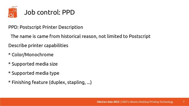 Job control: PPD
PPD: Postscript Printer Description
The name is came from historical reason, not limited to Postscript
Describe printer capabilities
* Color/Monochrome
* Supported media size
* Supported media type
* Finishing feature (duplex, stapling, ...)
7
UbuCon Asia 2022 | 2020's Ubuntu Desktop Printing Technology
