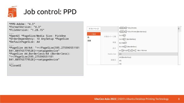 Job control: PPD
8
UbuCon Asia 2022 | 2020's Ubuntu Desktop Printing Technology
*PPD-Adobe: "4.3"
*FormatVersion: "4.3"
*FileVersion: "1.28.15"
...
*OpenUI *PageSize/Media Size: PickOne
*OrderDependency: 10 AnySetup *PageSize
*DefaultPageSize: A4
...
*PageSize A4/A4: "<>setpagedevice"
*PageSize A4.Borderless/A4 (Borderless):
"<>setpagedevice"
...
*CloseUI
