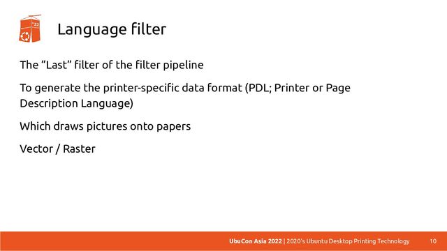 Language filter
The “Last” filter of the filter pipeline
To generate the printer-specific data format (PDL; Printer or Page
Description Language)
Which draws pictures onto papers
Vector / Raster
10
UbuCon Asia 2022 | 2020's Ubuntu Desktop Printing Technology
