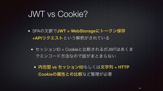 JWT vs Cookie?
SPAͷจ຺ͰJWT = WebStorageʹτʔΫϯอଘ
+APIϦΫΤετͱ͍͏ղऍ͕͞Ε͍ͯΔ
ηογϣϯID + Cookieͱൺֱ͞ΕΔ͕JWT͸͋͘·
ͰΤϯίʔυํ๏ͳͷͰ࿩͕·ͱ·Βͳ͍
಺แܕ vs ηογϣϯID΋͘͠͸จࣈྻ + HTTP
CookieͷଐੑͱͷൺֱͳͲ੔ཧ͕ඞཁ


