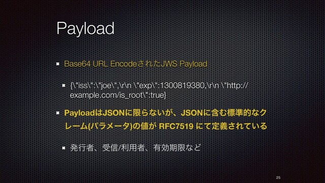 Payload
Base64 URL Encode͞ΕͨJWS Payload
{\"iss\":\"joe\",\r\n \"exp\":1300819380,\r\n \"http://
example.com/is_root\":true}
Payload͸JSONʹݶΒͳ͍͕ɺJSONʹؚΉඪ४తͳΫ
ϨʔϜ(ύϥϝʔλ)ͷ஋͕ RFC7519 ʹͯఆٛ͞Ε͍ͯΔ
ൃߦऀɺड৴/ར༻ऀɺ༗ޮظݶͳͲ


