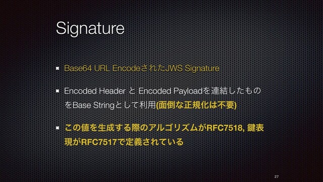 Signature
Base64 URL Encode͞ΕͨJWS Signature
Encoded Header ͱ Encoded PayloadΛ࿈݁ͨ͠΋ͷ
ΛBase Stringͱͯ͠ར༻(໘౗ͳਖ਼نԽ͸ෆཁ)
͜ͷ஋Λੜ੒͢ΔࡍͷΞϧΰϦζϜ͕RFC7518, 伴ද
ݱ͕RFC7517Ͱఆٛ͞Ε͍ͯΔ


