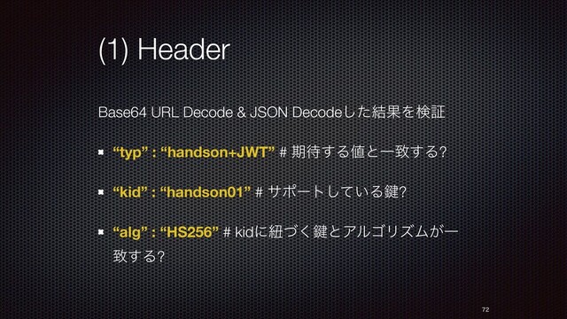 (1) Header
Base64 URL Decode & JSON Decodeͨ݁͠ՌΛݕূ
“typ” : “handson+JWT” # ظ଴͢Δ஋ͱҰக͢Δ?
“kid” : “handson01” # αϙʔτ͍ͯ͠Δ伴?
“alg” : “HS256” # kidʹඥͮ͘伴ͱΞϧΰϦζϜ͕Ұ
க͢Δ?


