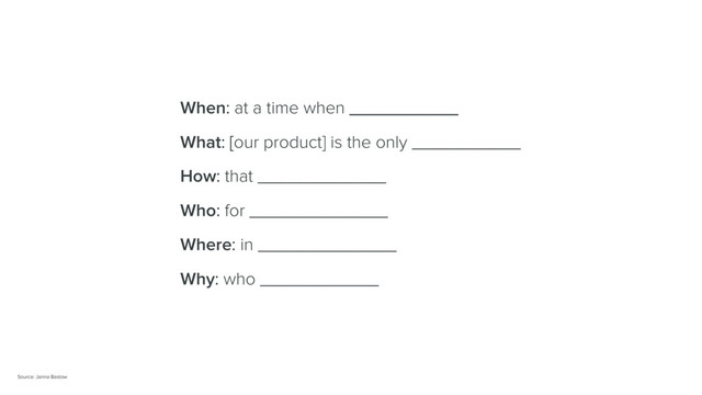 When: at a time when ___________
What: [our product] is the only ___________
How: that _____________
Who: for ______________
Where: in ______________
Why: who ____________
Source: Janna Bastow
