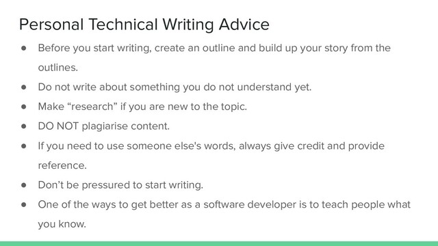 Personal Technical Writing Advice
● Before you start writing, create an outline and build up your story from the
outlines.
● Do not write about something you do not understand yet.
● Make “research” if you are new to the topic.
● DO NOT plagiarise content.
● If you need to use someone else's words, always give credit and provide
reference.
● Don’t be pressured to start writing.
● One of the ways to get better as a software developer is to teach people what
you know.
