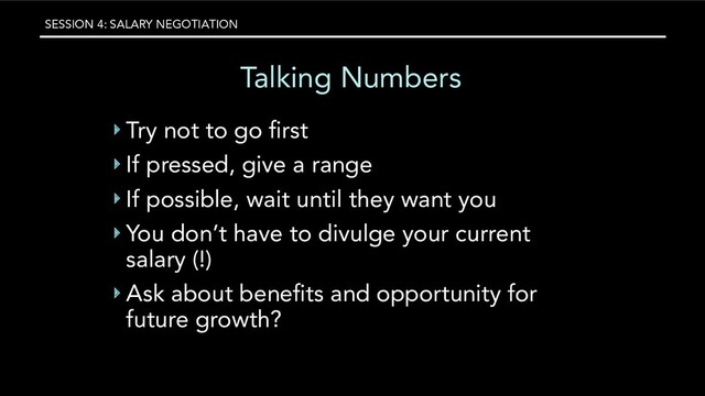 SESSION 4: SALARY NEGOTIATION
Talking Numbers
‣ Try not to go ﬁrst
‣ If pressed, give a range
‣ If possible, wait until they want you
‣ You don’t have to divulge your current
salary (!)
‣ Ask about beneﬁts and opportunity for
future growth?
