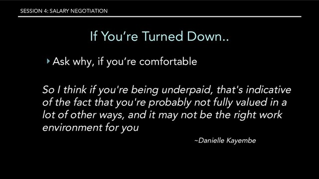 SESSION 4: SALARY NEGOTIATION
If You’re Turned Down..
‣ Ask why, if you’re comfortable
So I think if you're being underpaid, that's indicative
of the fact that you're probably not fully valued in a
lot of other ways, and it may not be the right work
environment for you
~Danielle Kayembe
