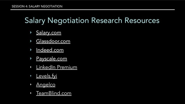 SESSION 4: SALARY NEGOTIATION
Salary Negotiation Research Resources
‣ Salary.com
‣ Glassdoor.com
‣ Indeed.com
‣ Payscale.com
‣ LinkedIn Premium
‣ Levels.fyi
‣ Angelco
‣ TeamBlind.com
