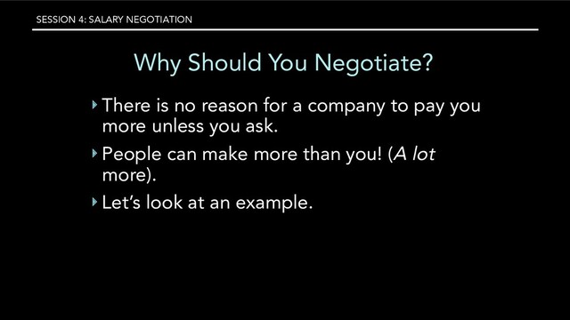 SESSION 4: SALARY NEGOTIATION
Why Should You Negotiate?
‣ There is no reason for a company to pay you
more unless you ask.
‣ People can make more than you! (A lot
more).
‣ Let’s look at an example.
