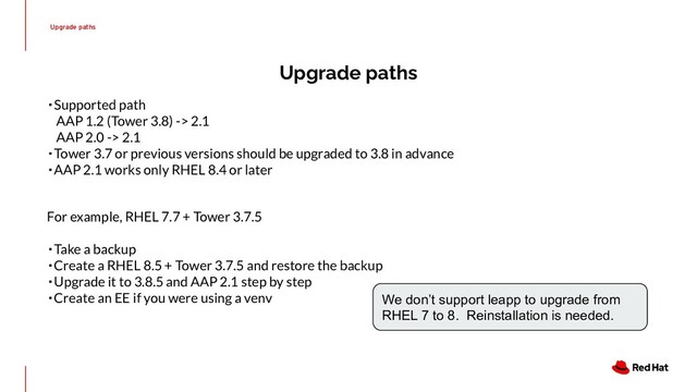 Upgrade paths
Upgrade paths
・Supported path
　AAP 1.2 (Tower 3.8) -> 2.1
　AAP 2.0 -> 2.1
・Tower 3.7 or previous versions should be upgraded to 3.8 in advance
・AAP 2.1 works only RHEL 8.4 or later
For example, RHEL 7.7 + Tower 3.7.5
・Take a backup
・Create a RHEL 8.5 + Tower 3.7.5 and restore the backup
・Upgrade it to 3.8.5 and AAP 2.1 step by step
・Create an EE if you were using a venv We don’t support leapp to upgrade from
RHEL 7 to 8. Reinstallation is needed.

