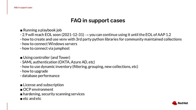 FAQ in support cases
FAQ in support cases
■ Running a playbook job
- 2.9 will reach EOL soon (2021-12-31) → you can continue using it until the EOL of AAP 1.2
- how to create and use venv with 3rd party python libraries for community maintained collections
- how to connect Windows servers
- how to connect via jumphost
■ Using controller (and Tower)
- SAML authentication (OKTA, Azure AD, etc)
- how to use dynamic inventory (ﬁltering, grouping, new collections, etc)
- how to upgrade
- database performance
■ License and subscription
■ OCP environment
■ hardening, security scanning services
■ etc and etc
