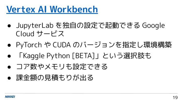 19
● JupyterLab を独自の設定で起動できる Google
Cloud サービス
● PyTorch や CUDA のバージョンを指定し環境構築
● 「Kaggle Python [BETA]」という選択肢も
● コア数やメモリも設定できる
● 課金額の見積もりが出る
Vertex AI Workbench
