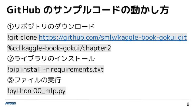 8
①リポジトリのダウンロード
!git clone https://github.com/smly/kaggle-book-gokui.git
%cd kaggle-book-gokui/chapter2
②ライブラリのインストール
!pip install -r requirements.txt
③ファイルの実行
!python 00_mlp.py
GitHub のサンプルコードの動かし方
