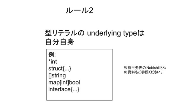 型リテラルの underlying typeは
自分自身
ルール2
例:
*int
struct{...}
[]string
map[int]bool
interface{...}
※前半発表のNobishiiさん
の資料もご参照ください。
