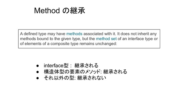 Method の継承
A defined type may have methods associated with it. It does not inherit any
methods bound to the given type, but the method set of an interface type or
of elements of a composite type remains unchanged:
● interface型 : 継承される
● 構造体型の要素のメソッド: 継承される
● それ以外の型: 継承されない
