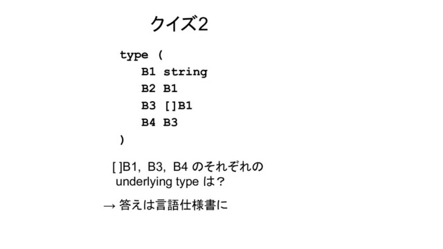 クイズ2
type (
B1 string
B2 B1
B3 []B1
B4 B3
)
[ ]B1, B3, B4 のそれぞれの
underlying type は？
→ 答えは言語仕様書に
