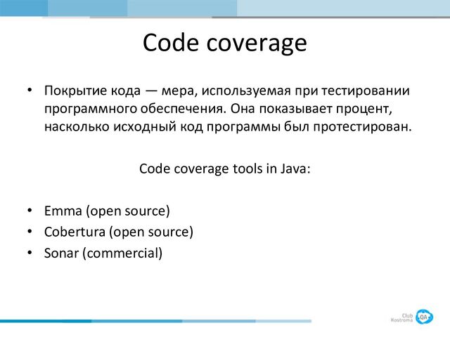 Code coverage
• Покрытие кода — мера, используемая при тестировании
программного обеспечения. Она показывает процент,
насколько исходный код программы был протестирован.
Code coverage tools in Java:
• Emma (open source)
• Cobertura (open source)
• Sonar (commercial)
