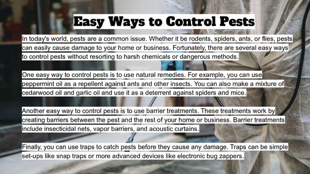 In today's world, pests are a common issue. Whether it be rodents, spiders, ants, or flies, pests
can easily cause damage to your home or business. Fortunately, there are several easy ways
to control pests without resorting to harsh chemicals or dangerous methods.
One easy way to control pests is to use natural remedies. For example, you can use
peppermint oil as a repellent against ants and other insects. You can also make a mixture of
cedarwood oil and garlic oil and use it as a deterrent against spiders and mice.
Another easy way to control pests is to use barrier treatments. These treatments work by
creating barriers between the pest and the rest of your home or business. Barrier treatments
include insecticidal nets, vapor barriers, and acoustic curtains.
Finally, you can use traps to catch pests before they cause any damage. Traps can be simple
set-ups like snap traps or more advanced devices like electronic bug zappers.
Easy Ways to Control Pests
