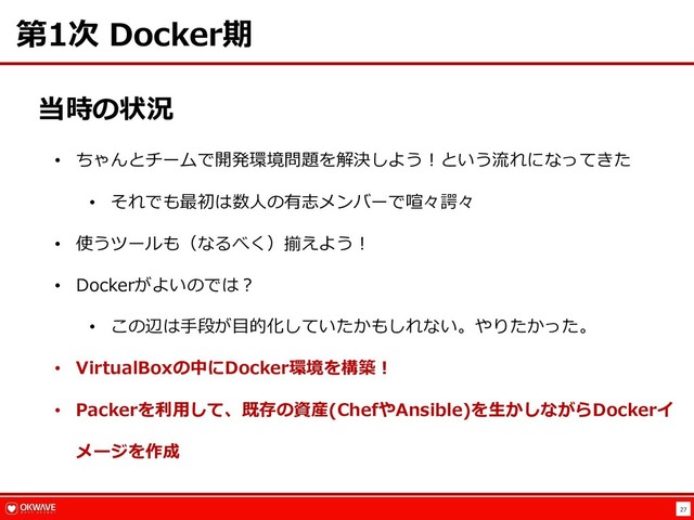 27
第1次 Docker期
当時の状況
• ちゃんとチームで開発環境問題を解決しよう︕という流れになってきた
• それでも最初は数⼈の有志メンバーで喧々諤々
• 使うツールも（なるべく）揃えよう︕
• Dockerがよいのでは︖
• この辺は⼿段が⽬的化していたかもしれない。やりたかった。
• VirtualBoxの中にDocker環境を構築︕
• Packerを利⽤して、既存の資産(ChefやAnsible)を⽣かしながらDockerイ
メージを作成

