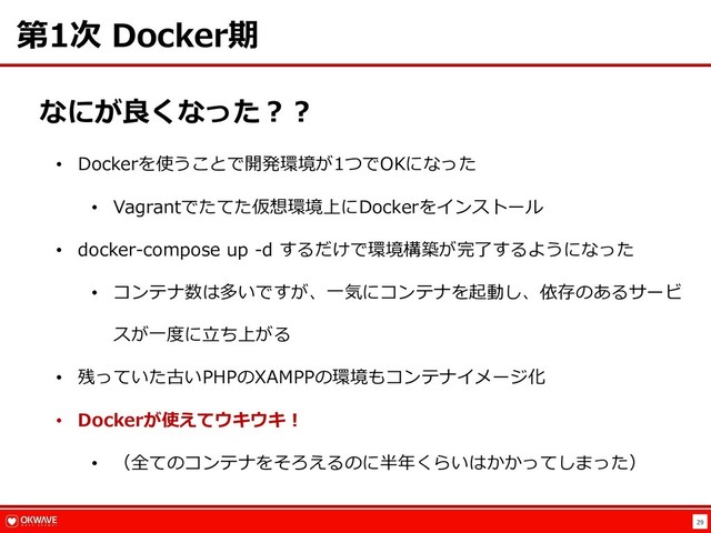 29
第1次 Docker期
なにが良くなった︖︖
• Dockerを使うことで開発環境が1つでOKになった
• Vagrantでたてた仮想環境上にDockerをインストール
• docker-compose up -d するだけで環境構築が完了するようになった
• コンテナ数は多いですが、⼀気にコンテナを起動し、依存のあるサービ
スが⼀度に⽴ち上がる
• 残っていた古いPHPのXAMPPの環境もコンテナイメージ化
• Dockerが使えてウキウキ︕
• （全てのコンテナをそろえるのに半年くらいはかかってしまった）
