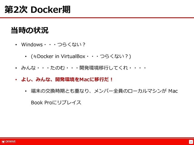37
第2次 Docker期
当時の状況
• Windows・・・つらくない︖
• (≒Docker in VirtualBox・・・つらくない︖)
• みんな・・・たのむ・・・開発環境移⾏してくれ・・・・
• よし、みんな、開発環境をMacに移⾏だ︕
• 端末の交換時期とも重なり、メンバー全員のローカルマシンが Mac
Book Proにリプレイス
