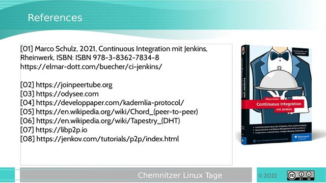 © 2022
Chemnitzer Linux Tage
References
[01] Marco Schulz, 2021, Continuous Integration mit Jenkins,
Rheinwerk, ISBN: ISBN 978-3-8362-7834-8
https://elmar-dott.com/buecher/ci-jenkins/
[02] https://joinpeertube.org
[03] https://odysee.com
[04] https://developpaper.com/kademlia-protocol/
[05] https://en.wikipedia.org/wiki/Chord_(peer-to-peer)
[06] https://en.wikipedia.org/wiki/Tapestry_(DHT)
[07] https://libp2p.io
[08] https://jenkov.com/tutorials/p2p/index.html
