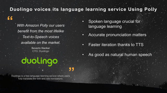 Duolingo voices its language learning service Using Polly
Duolingo is a free language learning service where users
help translate the web and rate translations.
With Amazon Polly our users
benefit from the most lifelike
Text-to-Speech voices
available on the market.
Severin Hacker
CTO, Duolingo
”
“ • Spoken language crucial for
language learning
• Accurate pronunciation matters
• Faster iteration thanks to TTS
• As good as natural human speech
