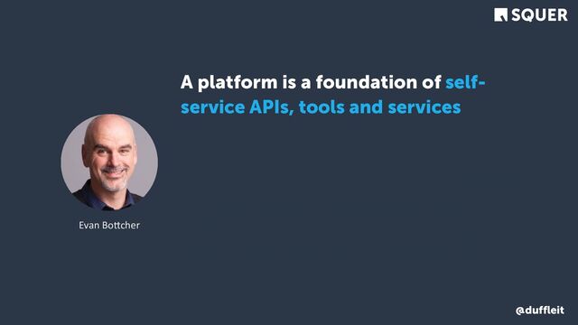 @duffleit
A platform is a foundation of self-
service APIs, tools and services,
knowledge and support which are
arranged as a compelling internal
product. Autonomous delivery teams
can make use of the platform to
deliver product features at a higher
pace, with reduced co-ordination.
Evan Bo3cher
