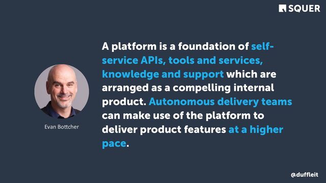 @duffleit
A platform is a foundation of self-
service APIs, tools and services,
knowledge and support which are
arranged as a compelling internal
product. Autonomous delivery teams
can make use of the platform to
deliver product features at a higher
pace. with reduced co-ordination.
Evan Bo3cher
