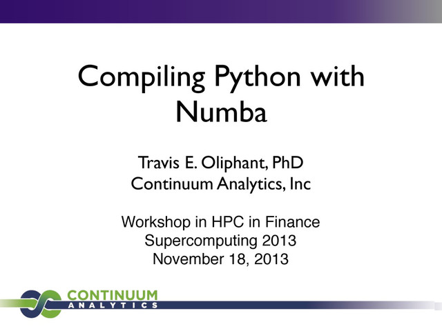 Compiling Python with
Numba
Travis E. Oliphant, PhD
Continuum Analytics, Inc
Workshop in HPC in Finance
Supercomputing 2013
November 18, 2013
