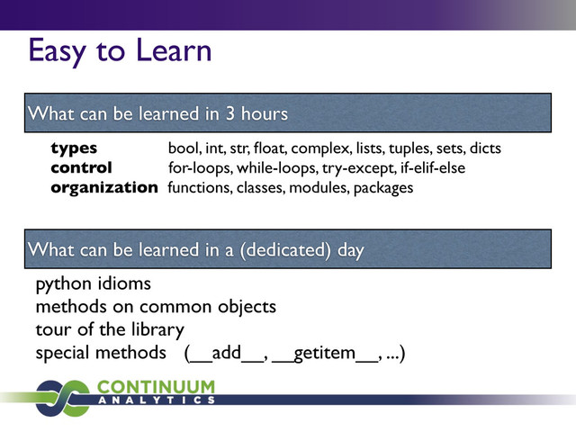 Easy to Learn
What can be learned in 3 hours
What can be learned in a (dedicated) day
types bool, int, str, ﬂoat, complex, lists, tuples, sets, dicts
control for-loops, while-loops, try-except, if-elif-else
organization functions, classes, modules, packages
python idioms
methods on common objects
tour of the library
special methods (__add__, __getitem__, ...)
