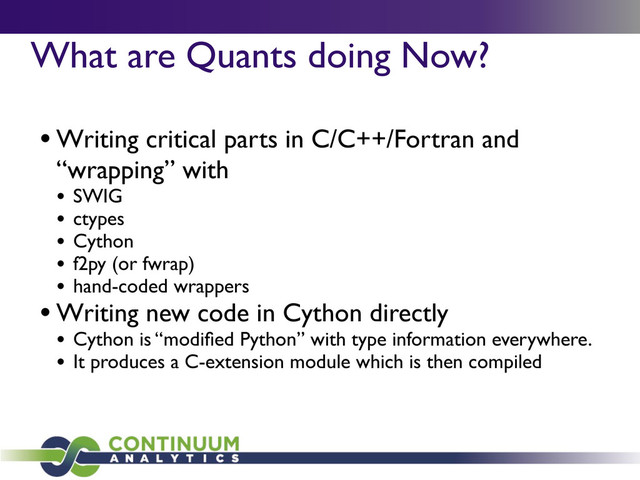 What are Quants doing Now?
• Writing critical parts in C/C++/Fortran and
“wrapping” with
• SWIG
• ctypes
• Cython
• f2py (or fwrap)
• hand-coded wrappers
• Writing new code in Cython directly
• Cython is “modiﬁed Python” with type information everywhere.
• It produces a C-extension module which is then compiled
