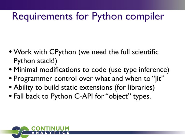 Requirements for Python compiler
• Work with CPython (we need the full scientiﬁc
Python stack!)
• Minimal modiﬁcations to code (use type inference)
• Programmer control over what and when to “jit”
• Ability to build static extensions (for libraries)
• Fall back to Python C-API for “object” types.
