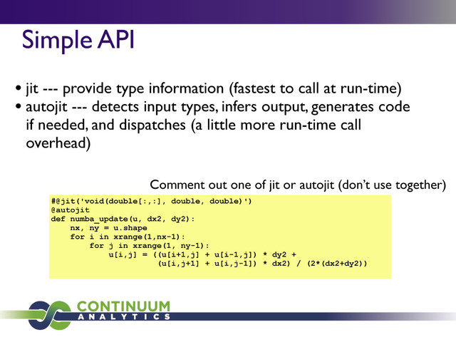 Simple API	

• jit --- provide type information (fastest to call at run-time)
• autojit --- detects input types, infers output, generates code
if needed, and dispatches (a little more run-time call
overhead)
#@jit('void(double[:,:], double, double)')
@autojit
def numba_update(u, dx2, dy2):
nx, ny = u.shape
for i in xrange(1,nx-1):
for j in xrange(1, ny-1):
u[i,j] = ((u[i+1,j] + u[i-1,j]) * dy2 +
(u[i,j+1] + u[i,j-1]) * dx2) / (2*(dx2+dy2))
Comment out one of jit or autojit (don’t use together)

