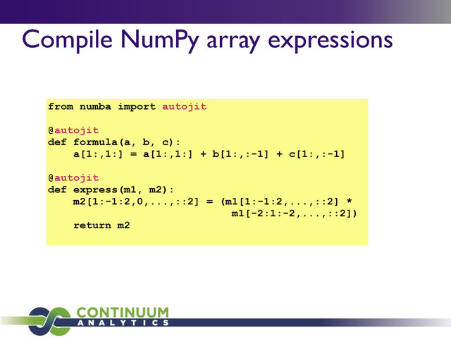 Compile NumPy array expressions
from numba import autojit
@autojit
def formula(a, b, c):
a[1:,1:] = a[1:,1:] + b[1:,:-1] + c[1:,:-1]
@autojit
def express(m1, m2):
m2[1:-1:2,0,...,::2] = (m1[1:-1:2,...,::2] *
m1[-2:1:-2,...,::2])
return m2
