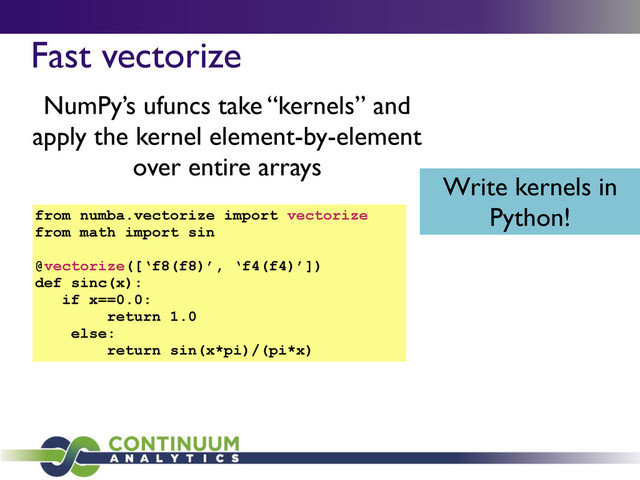 Fast vectorize
NumPy’s ufuncs take “kernels” and
apply the kernel element-by-element
over entire arrays
Write kernels in
Python!
from numba.vectorize import vectorize
from math import sin
@vectorize([‘f8(f8)’, ‘f4(f4)’])
def sinc(x):
if x==0.0:
return 1.0
else:
return sin(x*pi)/(pi*x)

