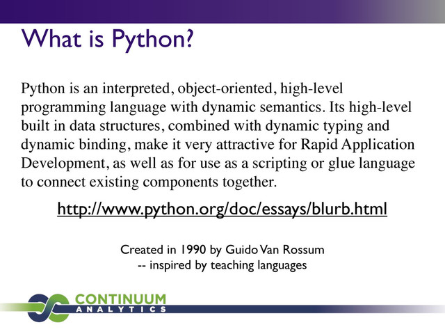 What is Python?
Python is an interpreted, object-oriented, high-level
programming language with dynamic semantics. Its high-level
built in data structures, combined with dynamic typing and
dynamic binding, make it very attractive for Rapid Application
Development, as well as for use as a scripting or glue language
to connect existing components together.
http://www.python.org/doc/essays/blurb.html
Created in 1990 by Guido Van Rossum
-- inspired by teaching languages
