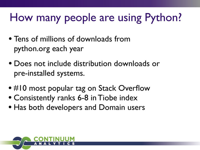 How many people are using Python?
• Tens of millions of downloads from
python.org each year
• Does not include distribution downloads or
pre-installed systems.
• #10 most popular tag on Stack Overﬂow
• Consistently ranks 6-8 in Tiobe index
• Has both developers and Domain users
