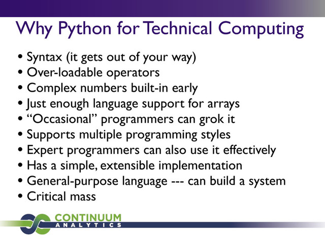 Why Python for Technical Computing
• Syntax (it gets out of your way)
• Over-loadable operators
• Complex numbers built-in early
• Just enough language support for arrays
• “Occasional” programmers can grok it
• Supports multiple programming styles
• Expert programmers can also use it effectively
• Has a simple, extensible implementation
• General-purpose language --- can build a system
• Critical mass

