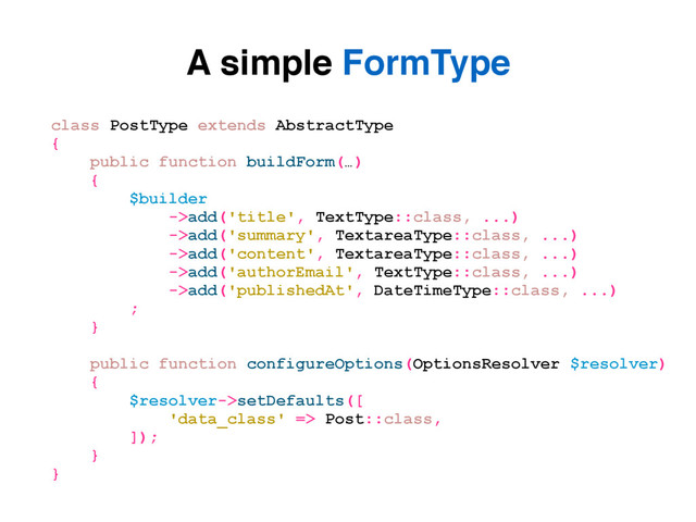 A simple FormType
class PostType extends AbstractType
{
public function buildForm(…)
{
$builder
->add('title', TextType::class, ...)
->add('summary', TextareaType::class, ...)
->add('content', TextareaType::class, ...)
->add('authorEmail', TextType::class, ...)
->add('publishedAt', DateTimeType::class, ...)
;
}
public function configureOptions(OptionsResolver $resolver)
{
$resolver->setDefaults([
'data_class' => Post::class,
]);
}
}
