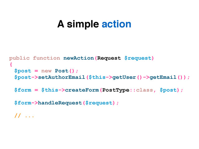 A simple action
public function newAction(Request $request)
{
$post = new Post();
$post->setAuthorEmail($this->getUser()->getEmail());
$form = $this->createForm(PostType::class, $post);
$form->handleRequest($request);
// ...
