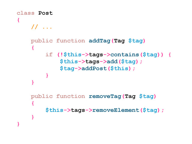 class Post
{
// ...
public function addTag(Tag $tag)
{
if (!$this->tags->contains($tag)) {
$this->tags->add($tag);
$tag->addPost($this);
}
}
public function removeTag(Tag $tag)
{
$this->tags->removeElement($tag);
}
}
