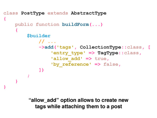 class PostType extends AbstractType
{
public function buildForm(...)
{
$builder
// ...
->add('tags', CollectionType::class, [
'entry_type' => TagType::class,
'allow_add' => true,
'by_reference' => false,
])
;
}
}
“allow_add” option allows to create new
tags while attaching them to a post
