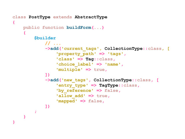 class PostType extends AbstractType
{
public function buildForm(...)
{
$builder
// ...
->add('current_tags', CollectionType::class, [
'property_path' => 'tags',
'class' => Tag::class,
'choice_label' => 'name',
'multiple' => true,
])
->add('new_tags', CollectionType::class, [
'entry_type' => TagType::class,
'by_reference' => false,
'allow_add' => true,
'mapped' => false,
])
;
}
}
