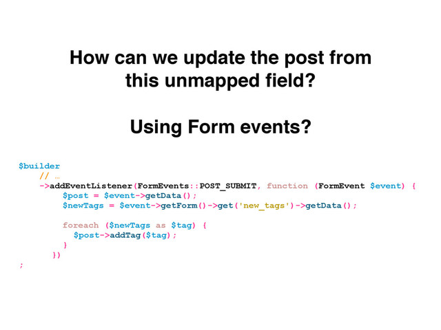 Using Form events?
How can we update the post from
this unmapped ﬁeld?
$builder
// …
->addEventListener(FormEvents::POST_SUBMIT, function (FormEvent $event) {
$post = $event->getData();
$newTags = $event->getForm()->get('new_tags')->getData();
foreach ($newTags as $tag) {
$post->addTag($tag);
}
})
;
