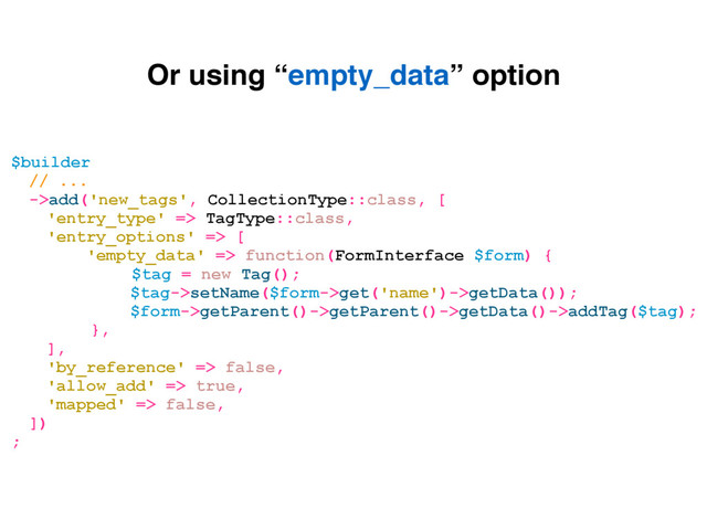 $builder
// ...
->add('new_tags', CollectionType::class, [
'entry_type' => TagType::class,
'entry_options' => [
'empty_data' => function(FormInterface $form) {
$tag = new Tag();
$tag->setName($form->get('name')->getData());
$form->getParent()->getParent()->getData()->addTag($tag);
},
],
'by_reference' => false,
'allow_add' => true,
'mapped' => false,
])
;
Or using “empty_data” option
