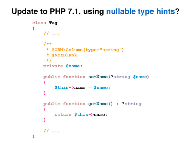 Update to PHP 7.1, using nullable type hints?
class Tag
{
// ...
/**
* @ORM\Column(type="string")
* @NotBlank
*/
private $name;
public function setName(?string $name)
{
$this->name = $name;
}
public function getName() : ?string
{
return $this->name;
}
// ...
}
